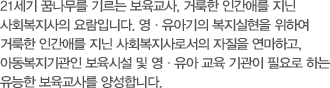 21세기 꿈나무를 기르는 보육교사, 거룩한 인간애를 지닌 사회복지사의 요람입니다. 영·유아기의 복지실현을 위하여 거룩한 인간애를 지닌 사회복지사로서의 자질을 연마하고, 아동복지기관인 보육시설 및 영·유아 교육 기관이 필요로 하는 유능한 보육교사를 양성합니다.